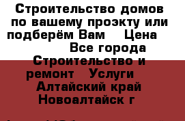 Строительство домов по вашему проэкту или подберём Вам  › Цена ­ 12 000 - Все города Строительство и ремонт » Услуги   . Алтайский край,Новоалтайск г.